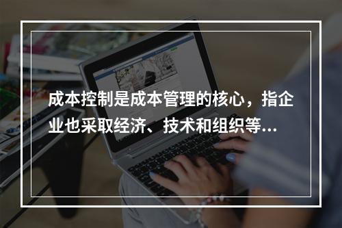 成本控制是成本管理的核心，指企业也采取经济、技术和组织等手段