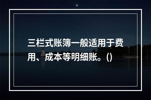 三栏式账簿一般适用于费用、成本等明细账。()