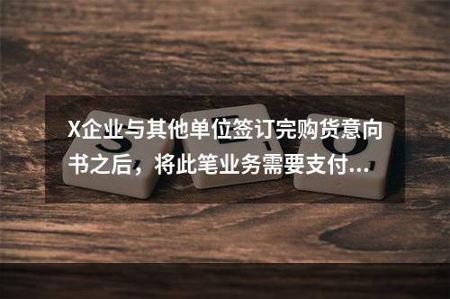 X企业与其他单位签订完购货意向书之后，将此笔业务需要支付的款