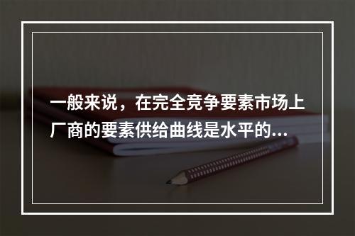 一般来说，在完全竞争要素市场上厂商的要素供给曲线是水平的，且