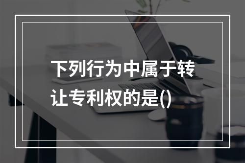 下列行为中属于转让专利权的是()