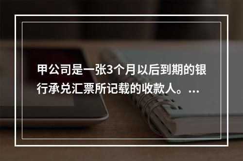 甲公司是一张3个月以后到期的银行承兑汇票所记载的收款人。甲公