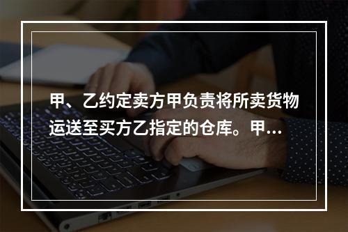 甲、乙约定卖方甲负责将所卖货物运送至买方乙指定的仓库。甲如约