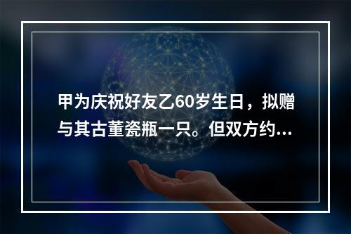 甲为庆祝好友乙60岁生日，拟赠与其古董瓷瓶一只。但双方约定，