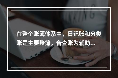 在整个账簿体系中，日记账和分类账是主要账簿，备查账为辅助账簿