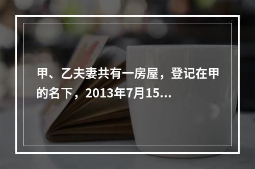 甲、乙夫妻共有一房屋，登记在甲的名下，2013年7月15日乙