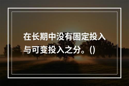 在长期中没有固定投入与可变投入之分。()