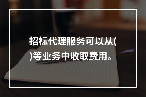 招标代理服务可以从()等业务中收取费用。