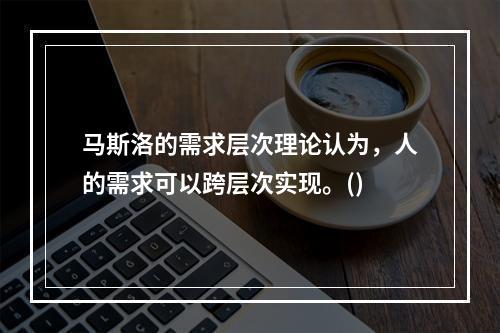 马斯洛的需求层次理论认为，人的需求可以跨层次实现。()