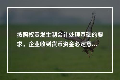 按照权责发生制会计处理基础的要求，企业收到货币资金必定意味着