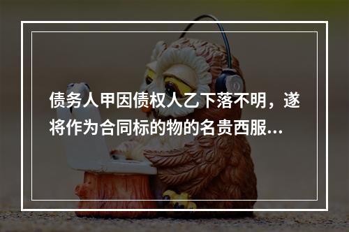 债务人甲因债权人乙下落不明，遂将作为合同标的物的名贵西服一套