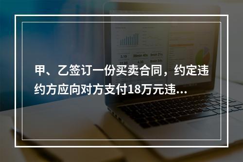 甲、乙签订一份买卖合同，约定违约方应向对方支付18万元违约金