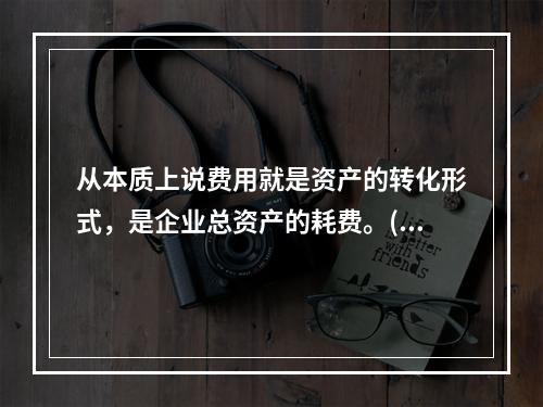 从本质上说费用就是资产的转化形式，是企业总资产的耗费。( )