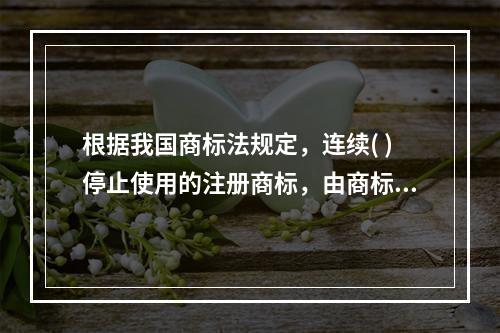 根据我国商标法规定，连续( )停止使用的注册商标，由商标局责