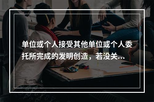 单位或个人接受其他单位或个人委托所完成的发明创造，若没关于者