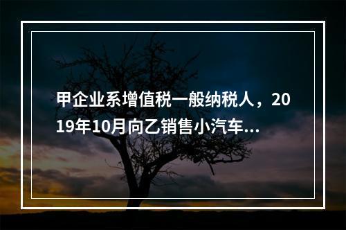 甲企业系增值税一般纳税人，2019年10月向乙销售小汽车（非