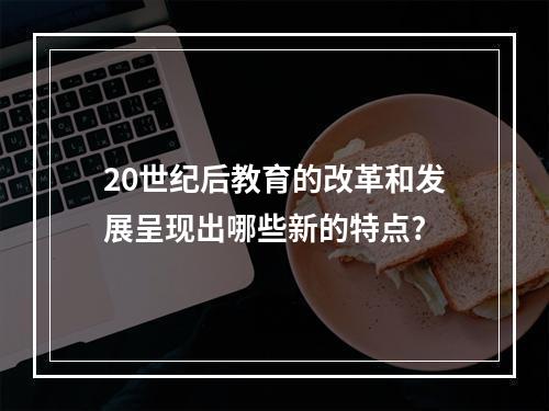 20世纪后教育的改革和发展呈现出哪些新的特点?