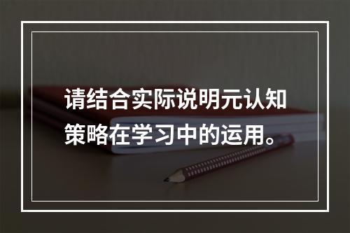 请结合实际说明元认知策略在学习中的运用。