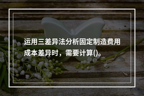 运用三差异法分析固定制造费用成本差异时，需要计算()。