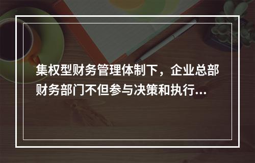 集权型财务管理体制下，企业总部财务部门不但参与决策和执行决策