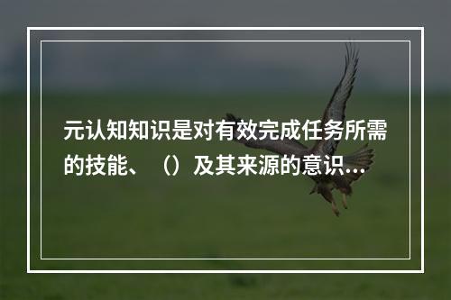 元认知知识是对有效完成任务所需的技能、（）及其来源的意识。