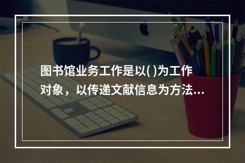 图书馆业务工作是以( )为工作对象，以传递文献信息为方法，以