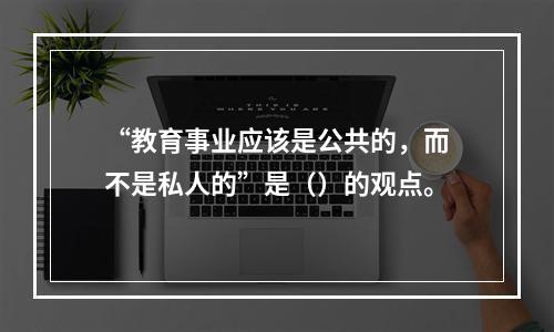 “教育事业应该是公共的，而不是私人的”是（）的观点。