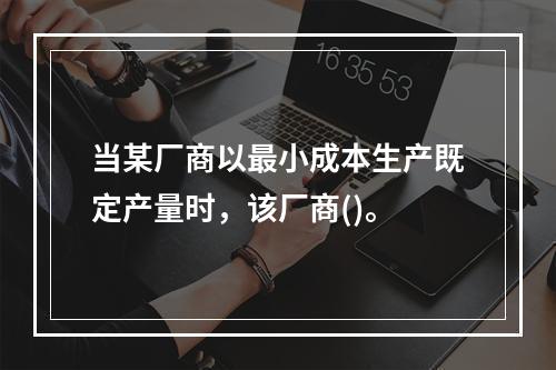 当某厂商以最小成本生产既定产量时，该厂商()。