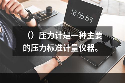 （）压力计是一种主要的压力标准计量仪器。