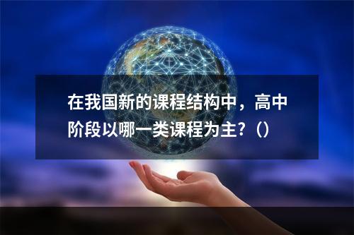 在我国新的课程结构中，高中阶段以哪一类课程为主?（）