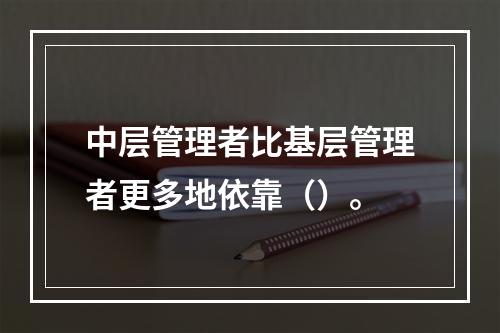 中层管理者比基层管理者更多地依靠（）。