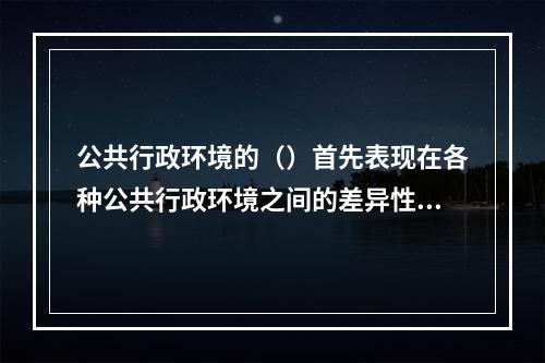 公共行政环境的（）首先表现在各种公共行政环境之间的差异性上。