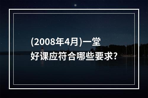 (2008年4月)一堂好课应符合哪些要求?