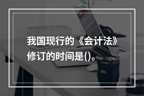 我国现行的《会计法》修订的时间是()。