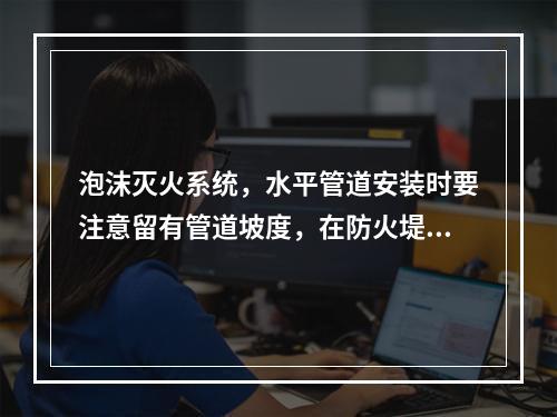 泡沫灭火系统，水平管道安装时要注意留有管道坡度，在防火堤内要