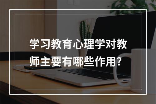 学习教育心理学对教师主要有哪些作用?