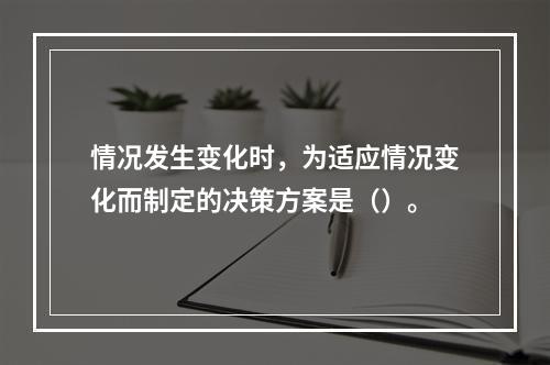 情况发生变化时，为适应情况变化而制定的决策方案是（）。