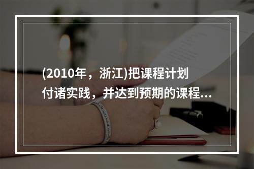 (2010年，浙江)把课程计划付诸实践，并达到预期的课程目标