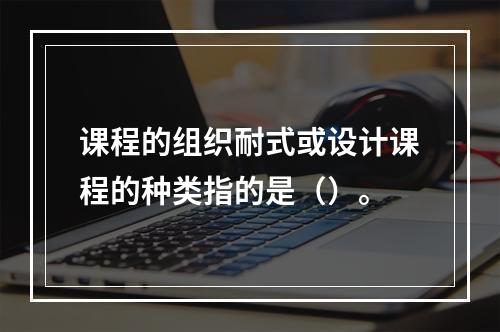 课程的组织耐式或设计课程的种类指的是（）。