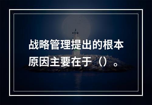 战略管理提出的根本原因主要在于（）。