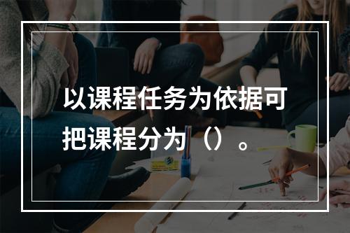 以课程任务为依据可把课程分为（）。