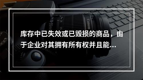 库存中已失效或已毁损的商品，由于企业对其拥有所有权并且能够实