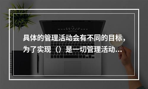 具体的管理活动会有不同的目标，为了实现（）是一切管理活动的共