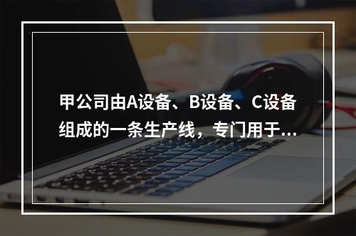 甲公司由A设备、B设备、C设备组成的一条生产线，专门用于生产