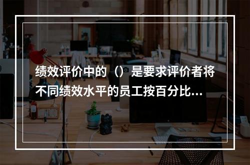 绩效评价中的（）是要求评价者将不同绩效水平的员工按百分比归类