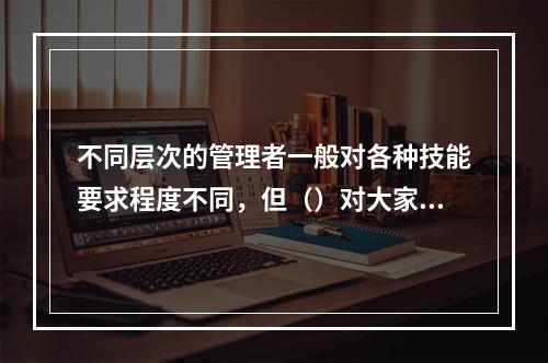 不同层次的管理者一般对各种技能要求程度不同，但（）对大家同等