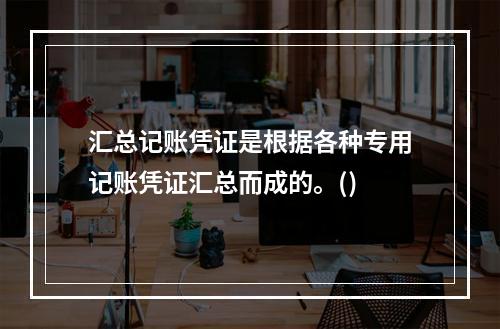 汇总记账凭证是根据各种专用记账凭证汇总而成的。()