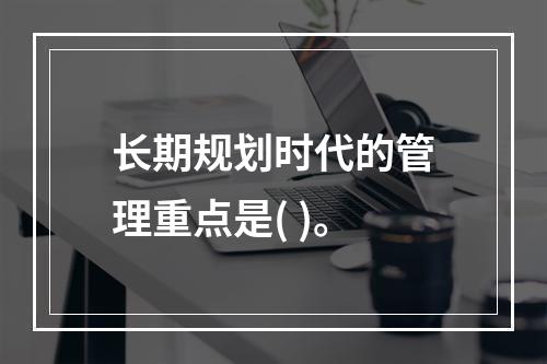 长期规划时代的管理重点是( )。