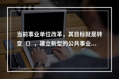 当前事业单位改革，其目标就是转变（），建立新型的公共事业管理