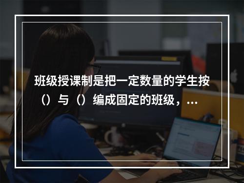 班级授课制是把一定数量的学生按（）与（）编成固定的班级，集体